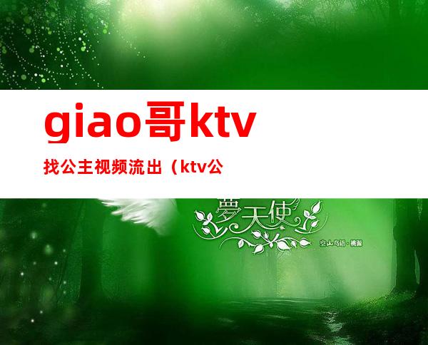 giao哥ktv找公主视频流出（ktv公主现场视频）