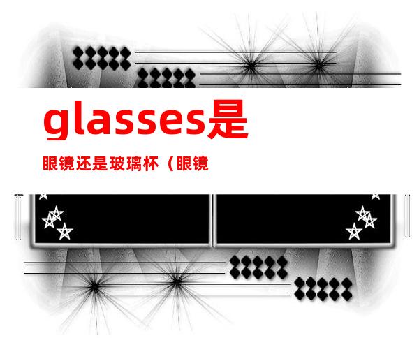 glasses是眼镜还是玻璃杯（眼镜是glass还是glasses）