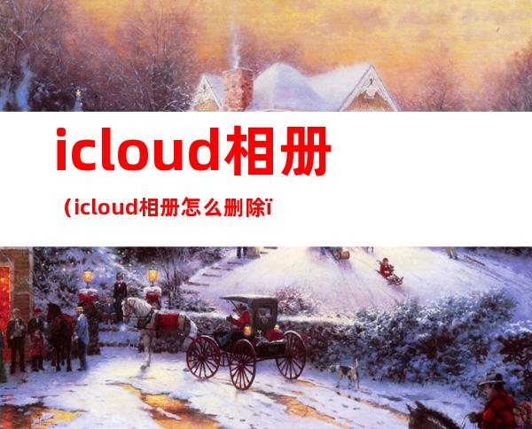 icloud相册（icloud相册怎么删除）