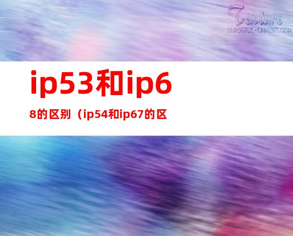 ip53和ip68的区别（ip54和ip67的区别）