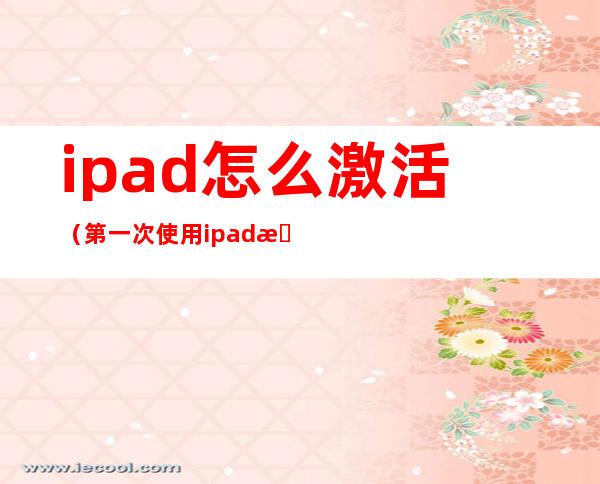 ipad怎么激活（第一次使用ipad怎么激活）