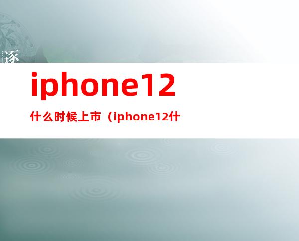 iphone12什么时候上市（iphone12什么时候出的上市）