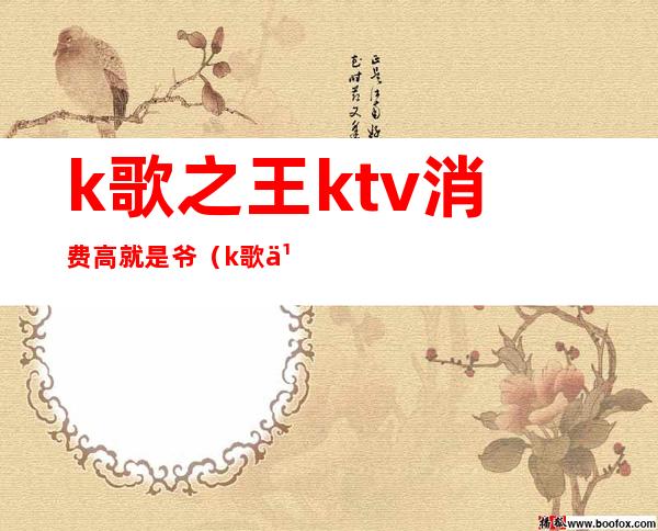 k歌之王ktv消费高就是爷（k歌之王ktv价格）