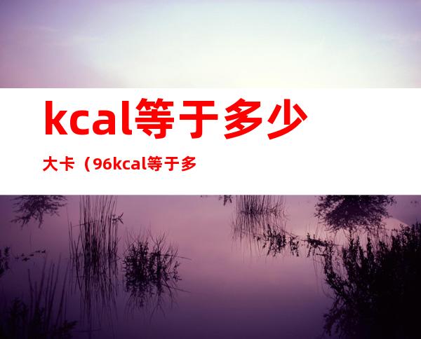 kcal等于多少大卡（96kcal等于多少大卡）