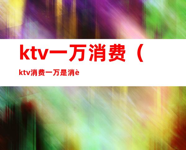 ktv一万消费（ktv消费一万是消费啥了）