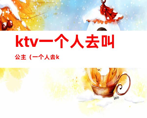 ktv一个人去叫公主（一个人去ktv叫公主正常吗）