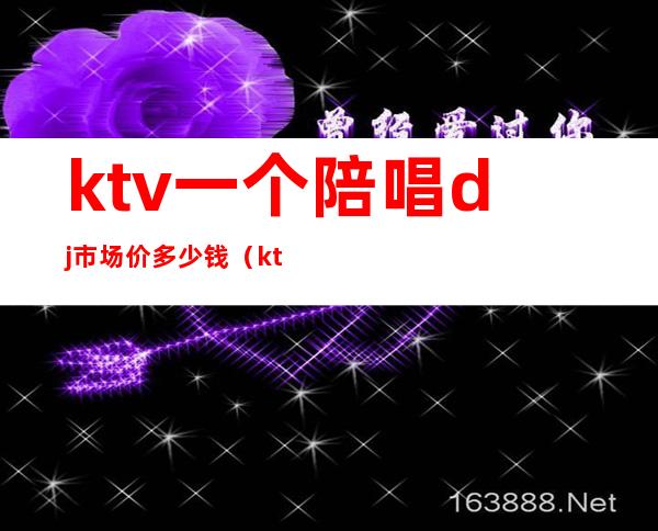 ktv一个陪唱dj市场价多少钱（ktv陪唱工资多少）