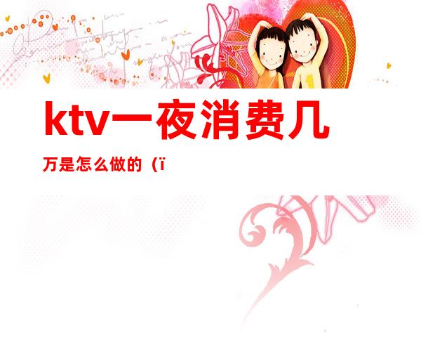 ktv一夜消费几万是怎么做的（）