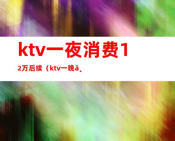 ktv一夜消费12万后续（ktv一晚上消费5000）