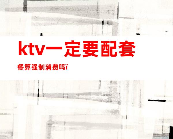 ktv一定要配套餐算强制消费吗（ktv一定要配套餐算强制消费吗为什么）