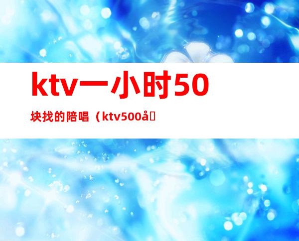 ktv一小时50块找的陪唱（ktv500元找一个陪唱都干嘛）