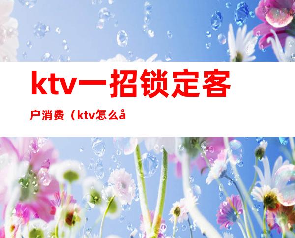 ktv一招锁定客户消费（ktv怎么吸引顾客进店消费）