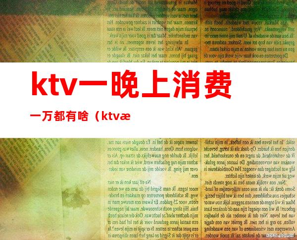 ktv一晚上消费一万都有啥（ktv消费一万多正常吗）