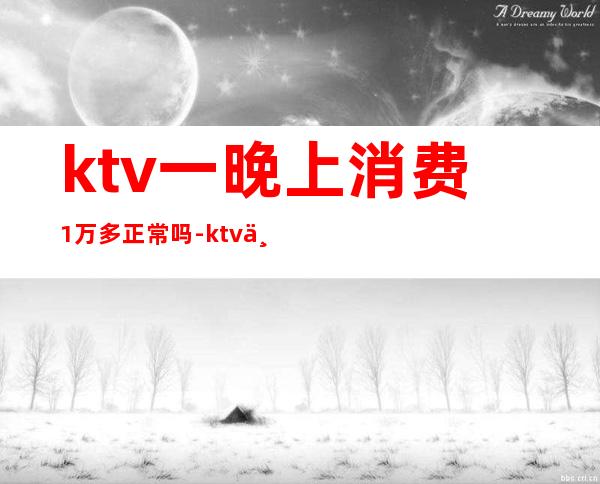 ktv一晚上消费1万多正常吗-ktv三个人消费一万正常吗