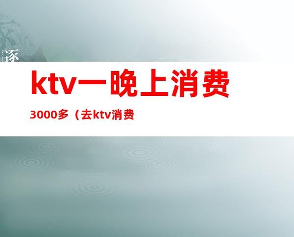 ktv一晚上消费3000多（去ktv消费3000多）