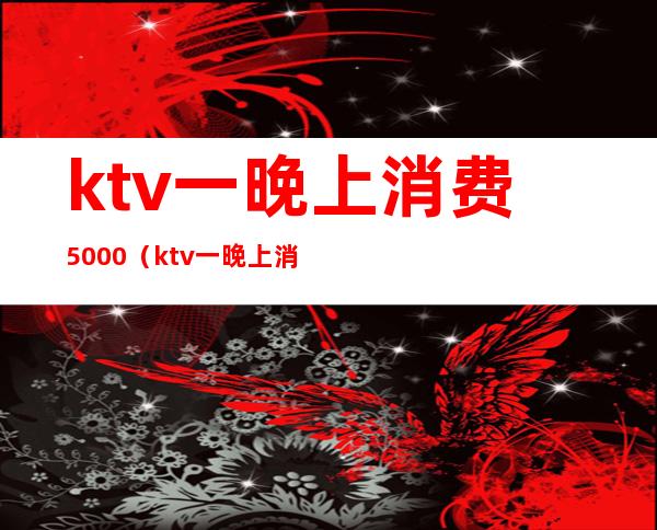 ktv一晚上消费5000（ktv一晚上消费3000都包含什么）