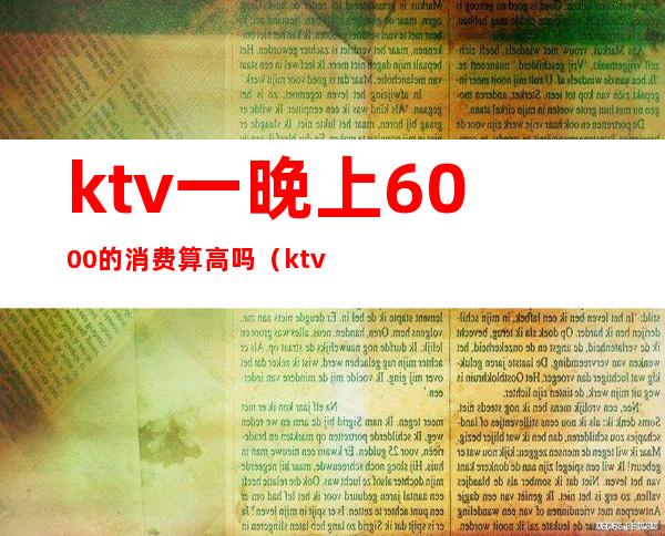 ktv一晚上6000的消费算高吗（ktv消费3000多正常吗）