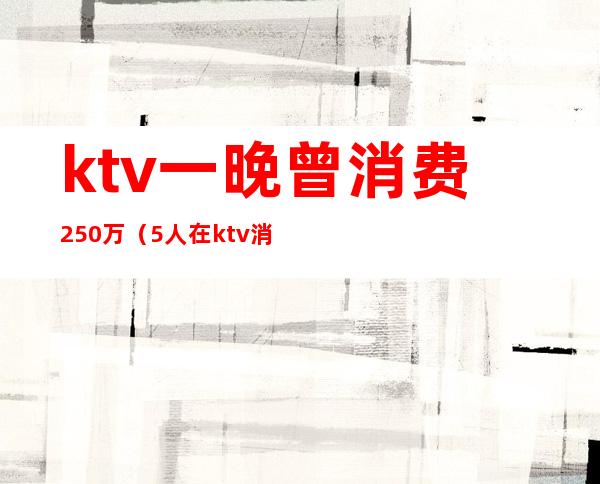 ktv一晚曾消费250万（5人在ktv消费7000元）