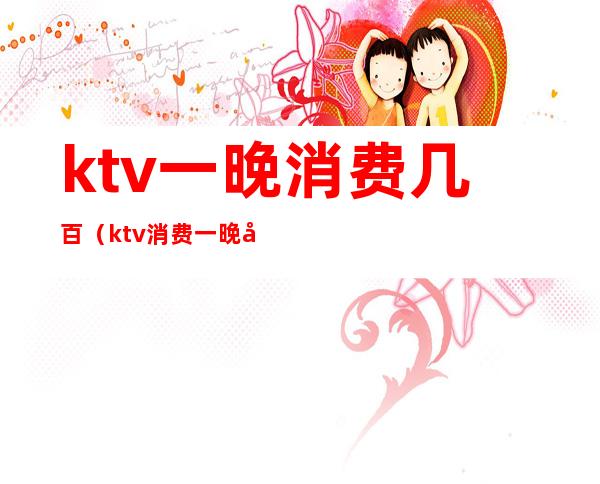 ktv一晚消费几百（ktv消费一晚大概多少）