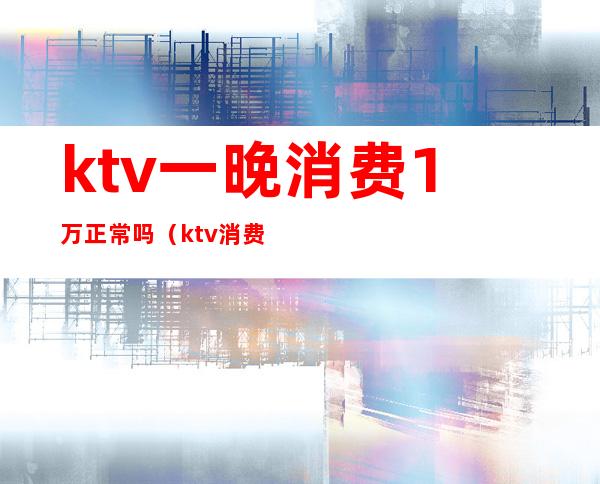 ktv一晚消费1万正常吗（ktv消费一晚大概多少）