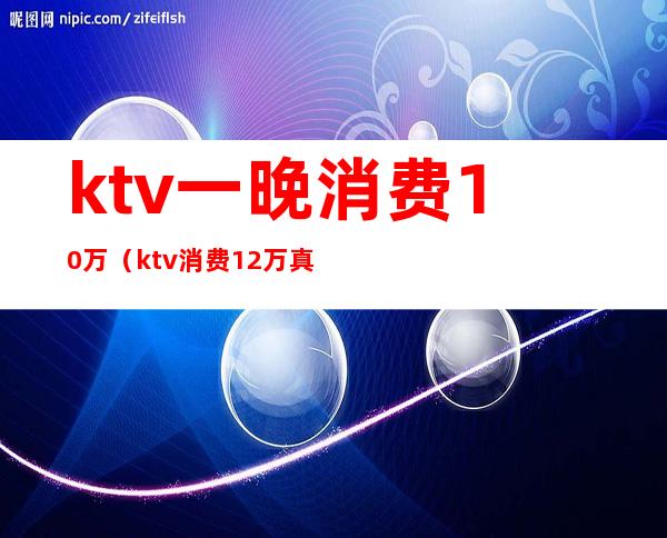 ktv一晚消费10万（ktv消费12万真相）