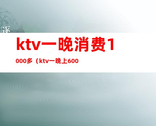 ktv一晚消费1000多（ktv一晚上6000的消费算高吗）