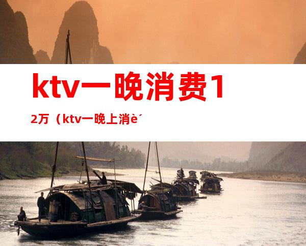 ktv一晚消费12万（ktv一晚上消费一万多有啥）