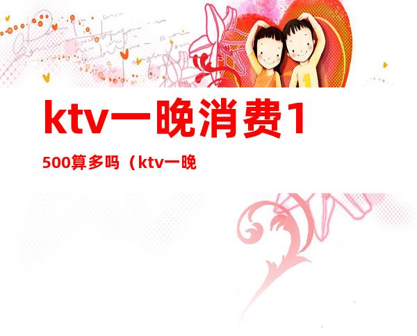 ktv一晚消费1500算多吗（ktv一晚上6000的消费算高吗）