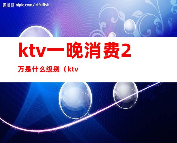 ktv一晚消费2万是什么级别（ktv消费两千多正常吗）