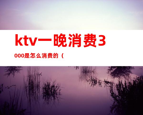 ktv一晚消费3000是怎么消费的（）