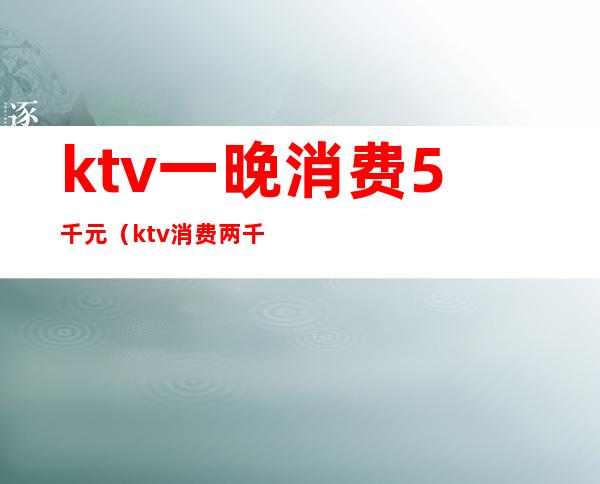 ktv一晚消费5千元（ktv消费两千）