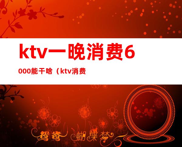 ktv一晚消费6000能干啥（ktv消费6000多有什么服务）