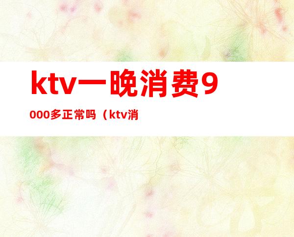 ktv一晚消费9000多正常吗（ktv消费1000多算正常吗）