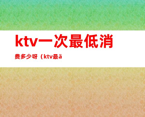 ktv一次最低消费多少呀（ktv最低消费一般多少钱）