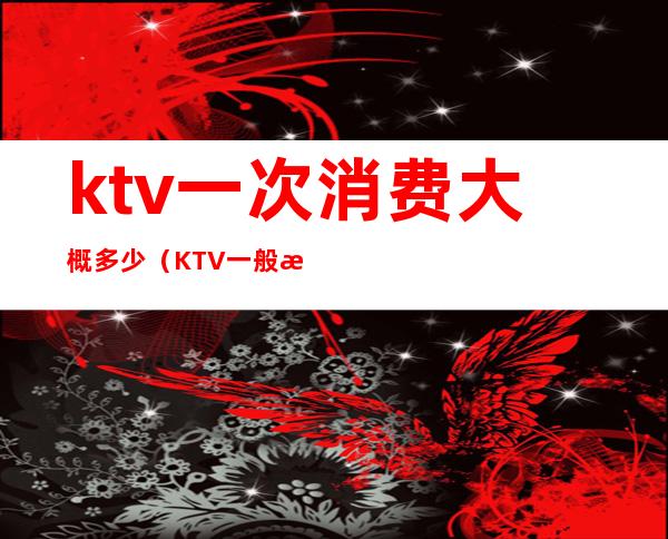 ktv一次消费大概多少（KTV一般消费多少）