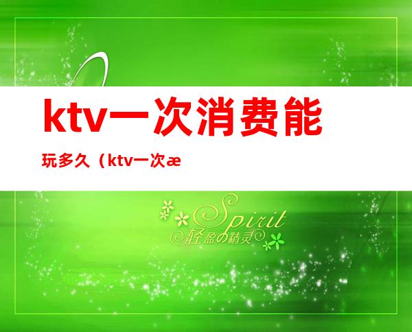 ktv一次消费能玩多久（ktv一次消费能玩多久游戏）