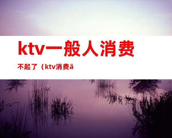 ktv一般人消费不起了（ktv消费为什么这么贵）