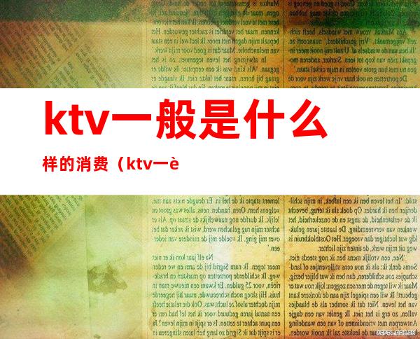 ktv一般是什么样的消费（ktv一般怎么消费）