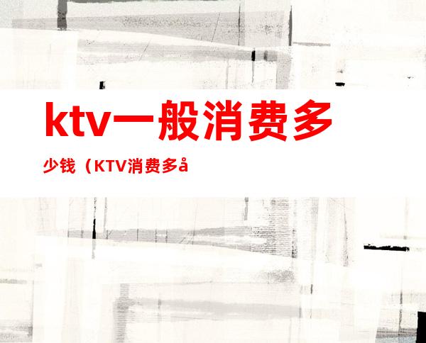 ktv一般消费多少钱（KTV消费多少）