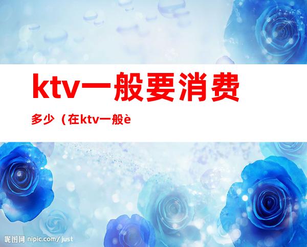 ktv一般要消费多少（在ktv一般要消费多少）