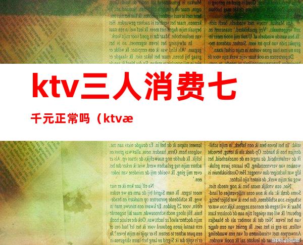 ktv三人消费七千元正常吗（ktv消费三千什么服务）