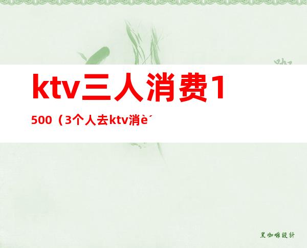 ktv三人消费1500（3个人去ktv消费是多少）