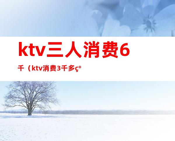 ktv三人消费6千（ktv消费3千多算多吗）