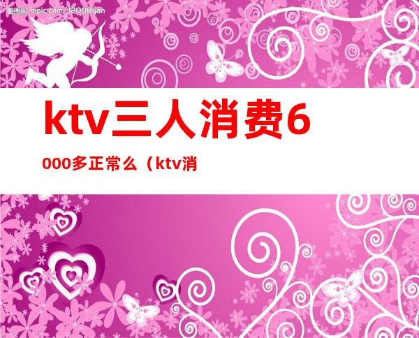 ktv三人消费6000多正常么（ktv消费3000）