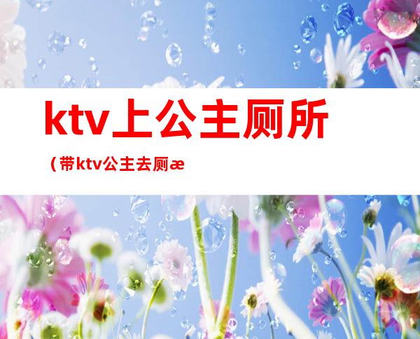 ktv上公主厕所（带ktv公主去厕所里去）