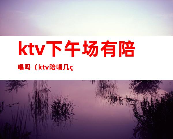 ktv下午场有陪唱吗（ktv陪唱几点下班）