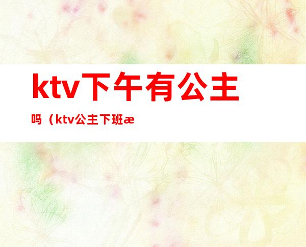 ktv下午有公主吗（ktv公主下班时间）