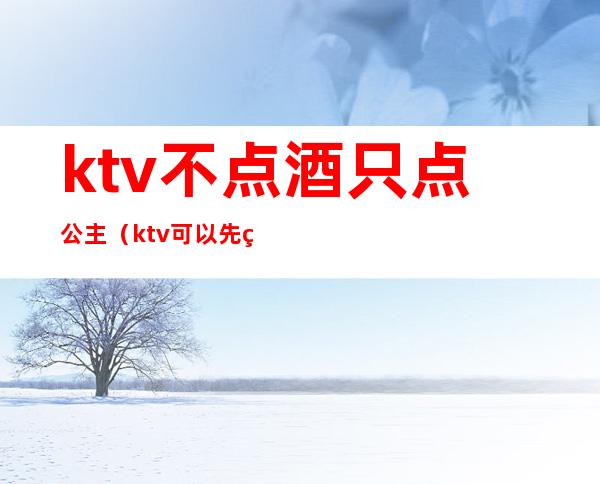 ktv不点酒只点公主（ktv可以先点公主么）