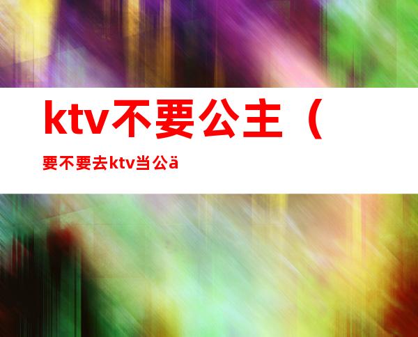 ktv不要公主（要不要去ktv当公主）