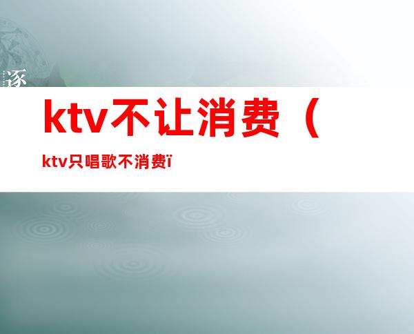 ktv不让消费（ktv只唱歌不消费）